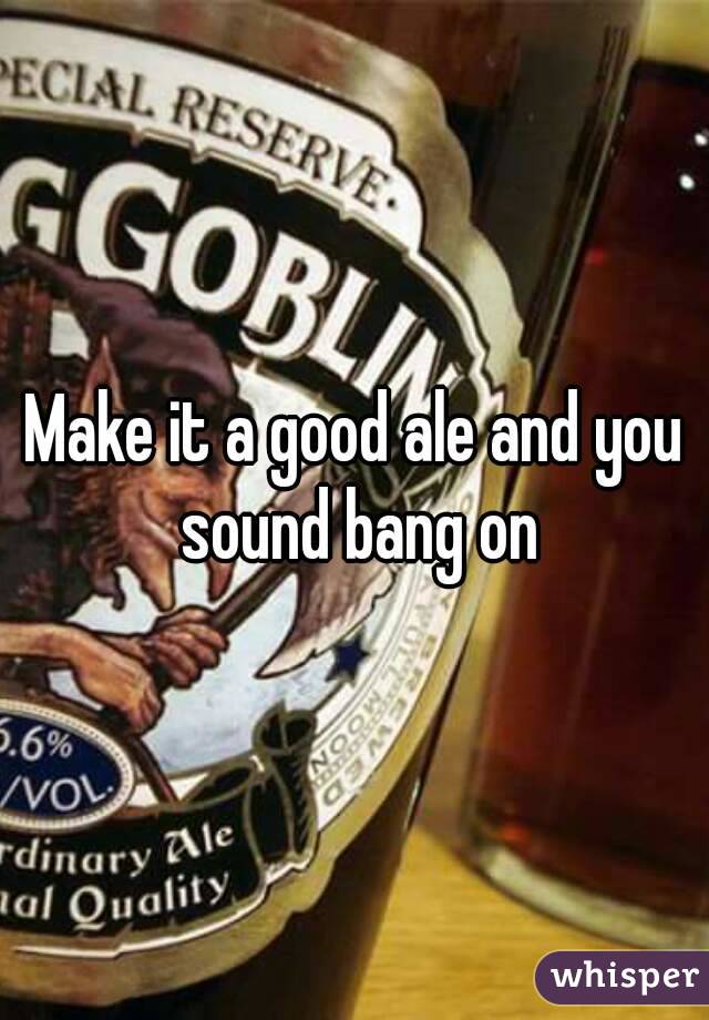 Make it a good ale and you sound bang on