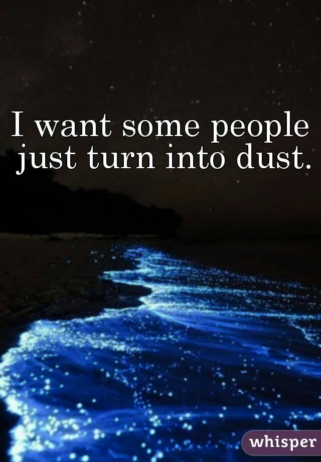 I want some people just turn into dust.