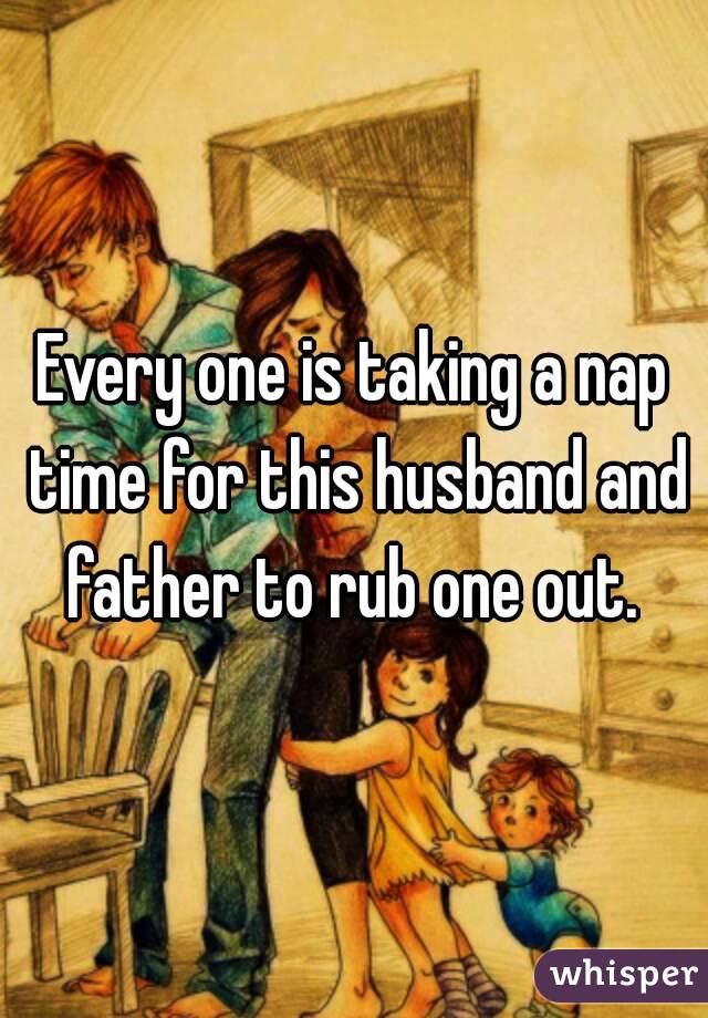 Every one is taking a nap time for this husband and father to rub one out. 

