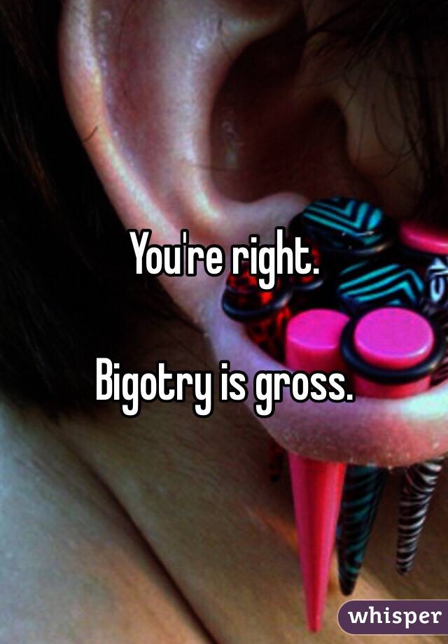 You're right.

Bigotry is gross.