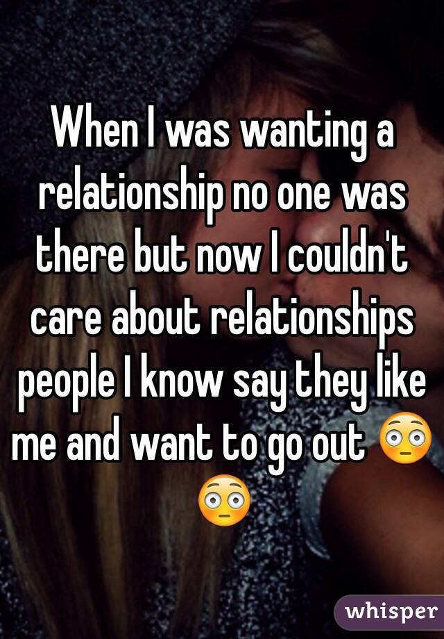 When I was wanting a relationship no one was there but now I couldn't care about relationships people I know say they like me and want to go out 😳😳