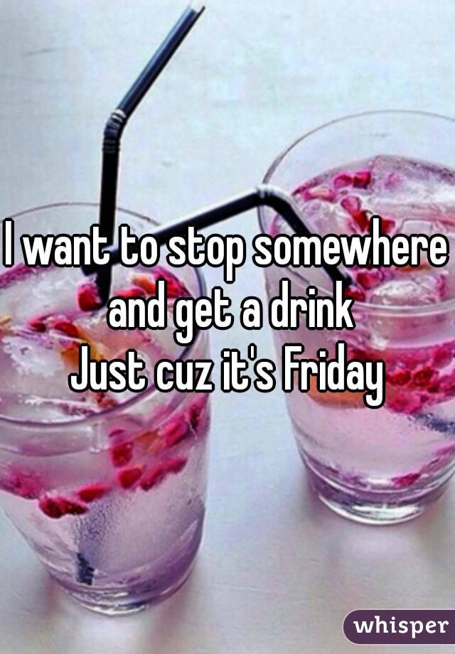 I want to stop somewhere and get a drink
Just cuz it's Friday