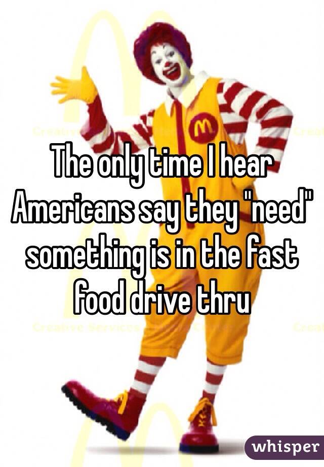 The only time I hear Americans say they "need" something is in the fast food drive thru 