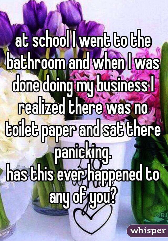 at school I went to the bathroom and when I was done doing my business I realized there was no toilet paper and sat there panicking.
has this ever happened to any of you?