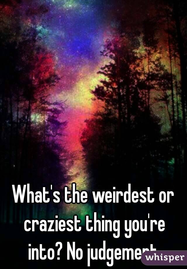 What's the weirdest or craziest thing you're into? No judgement.