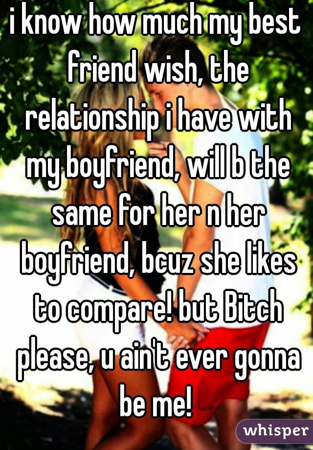 i know how much my best friend wish, the relationship i have with my boyfriend, will b the same for her n her boyfriend, bcuz she likes to compare! but Bitch please, u ain't ever gonna be me! 