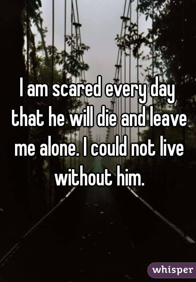 I am scared every day that he will die and leave me alone. I could not live without him.