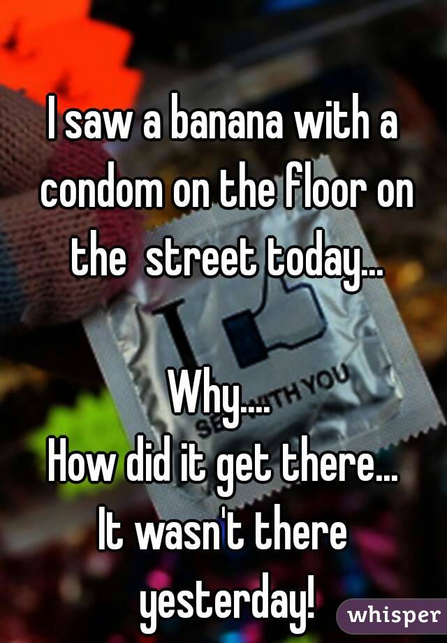 I saw a banana with a condom on the floor on the  street today...

Why.... 
How did it get there...
It wasn't there yesterday!