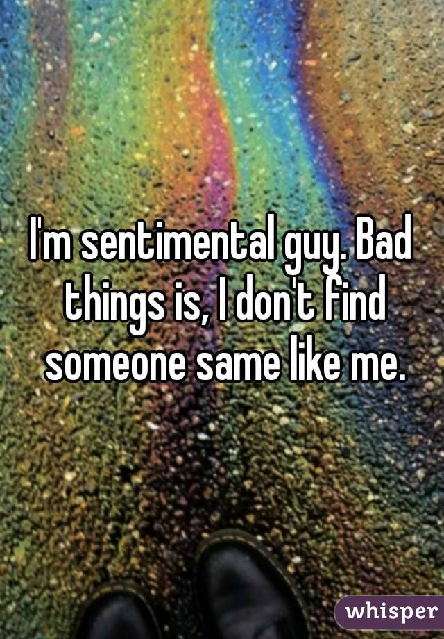 I'm sentimental guy. Bad things is, I don't find someone same like me.