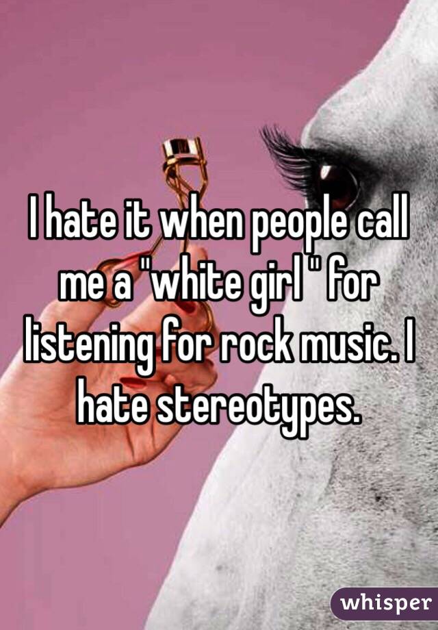 I hate it when people call me a "white girl " for listening for rock music. I hate stereotypes.