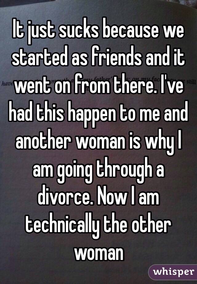 It just sucks because we started as friends and it went on from there. I've had this happen to me and another woman is why I am going through a divorce. Now I am technically the other woman