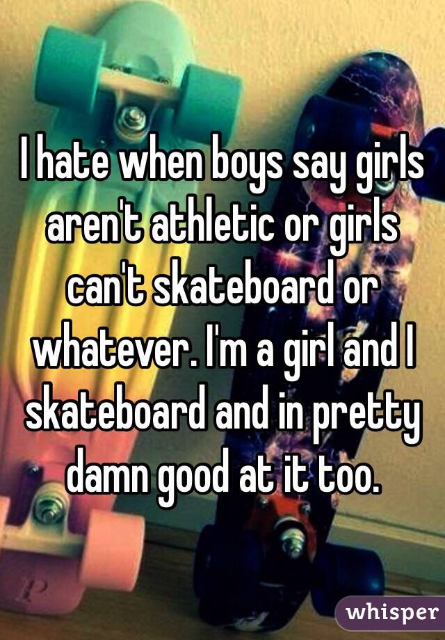 I hate when boys say girls aren't athletic or girls can't skateboard or whatever. I'm a girl and I skateboard and in pretty damn good at it too. 