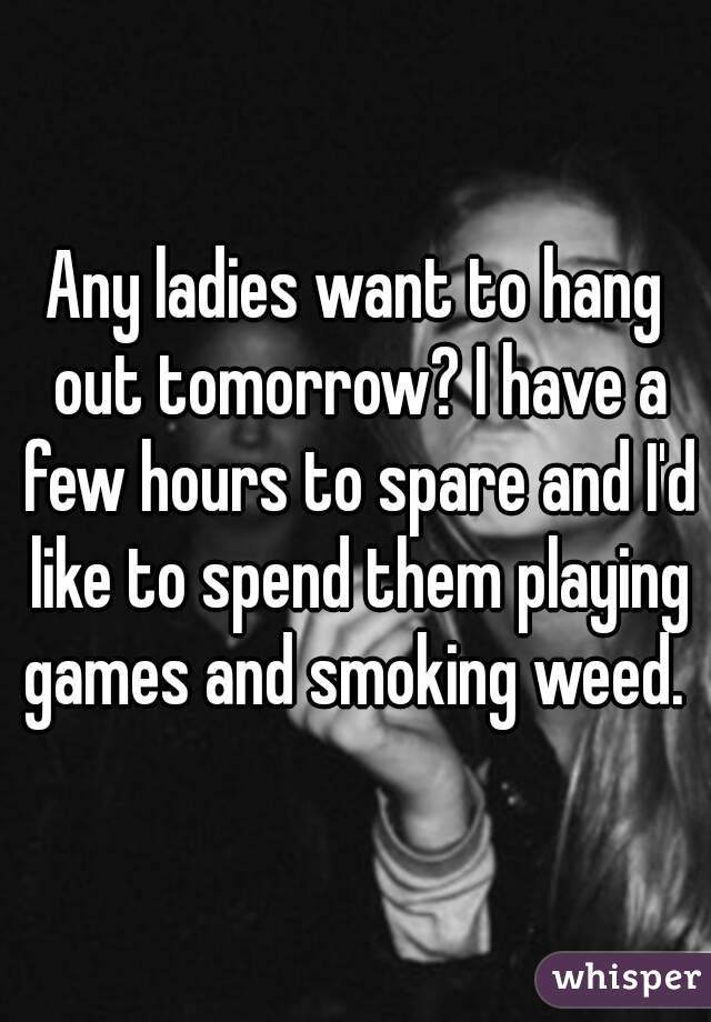 Any ladies want to hang out tomorrow? I have a few hours to spare and I'd like to spend them playing games and smoking weed. 