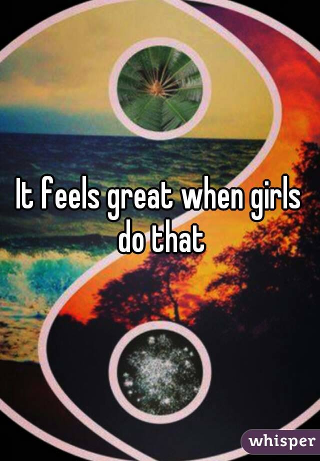 It feels great when girls do that