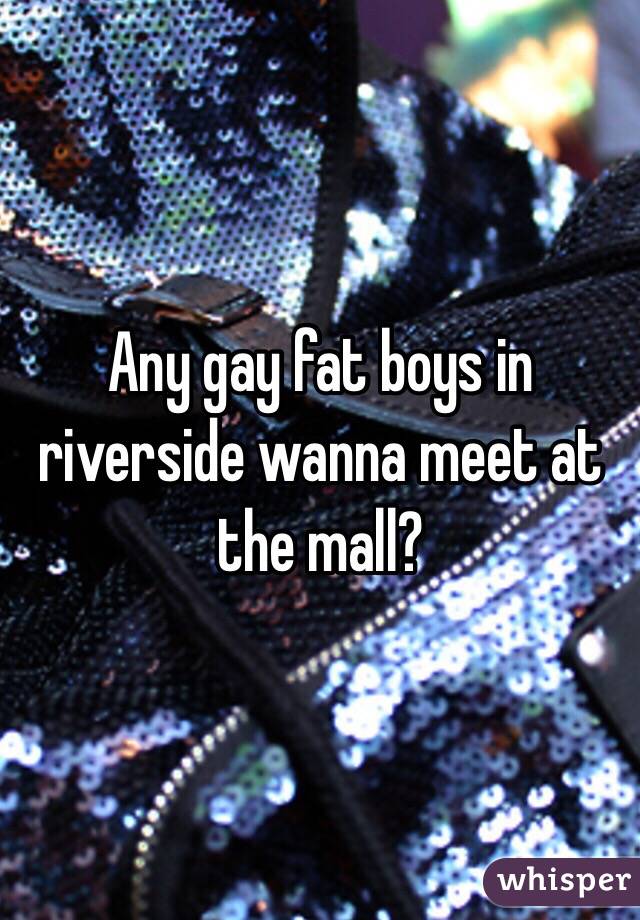 Any gay fat boys in riverside wanna meet at the mall?