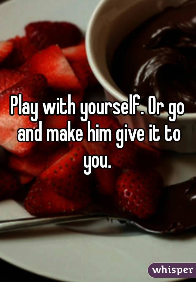 Play with yourself. Or go and make him give it to you. 