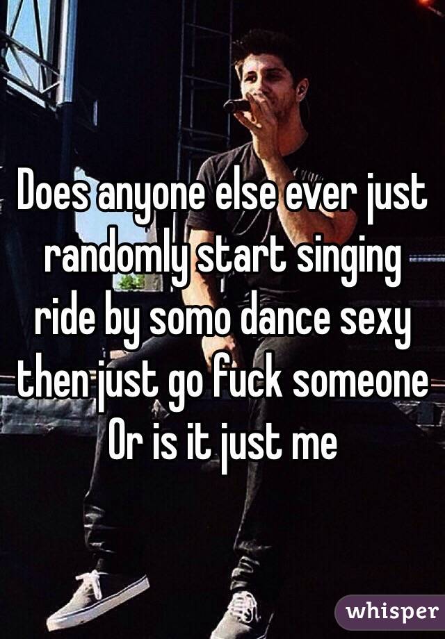 Does anyone else ever just randomly start singing ride by somo dance sexy then just go fuck someone Or is it just me