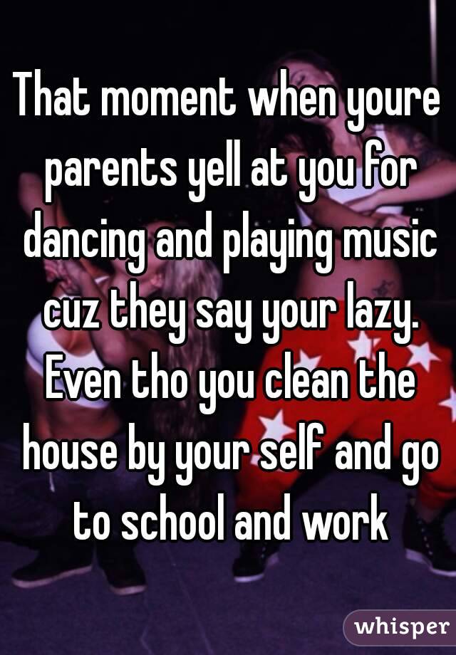 That moment when youre parents yell at you for dancing and playing music cuz they say your lazy. Even tho you clean the house by your self and go to school and work