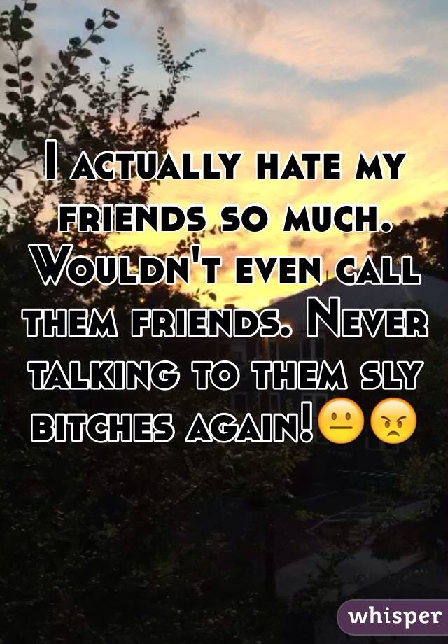 I actually hate my friends so much. Wouldn't even call them friends. Never talking to them sly bitches again!😐😠