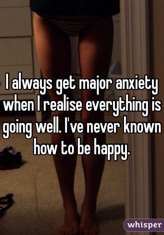 I always get major anxiety when I realise everything is going well. I've never known how to be happy.