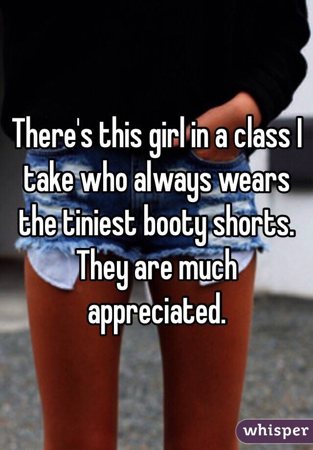 There's this girl in a class I take who always wears the tiniest booty shorts. They are much appreciated.