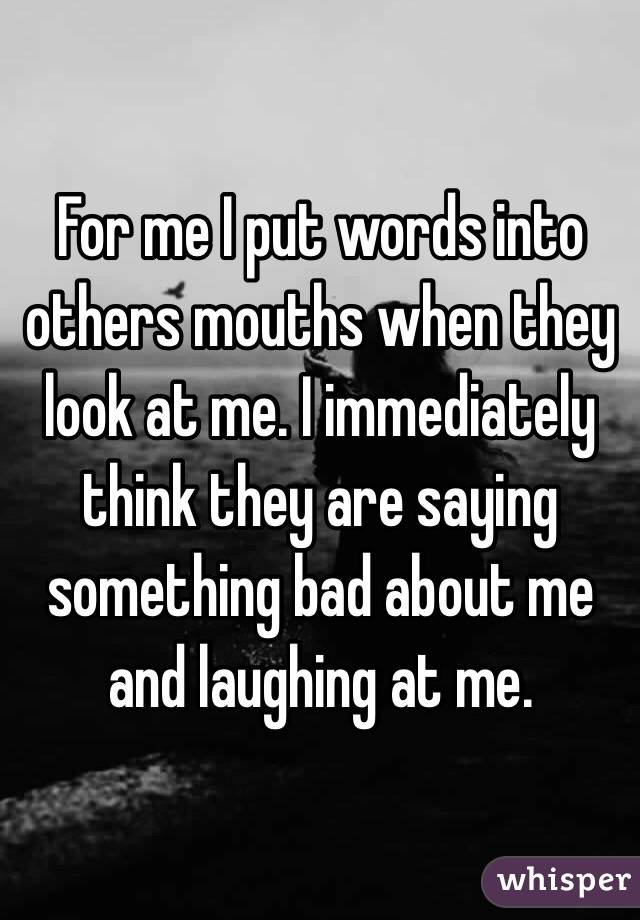 For me I put words into others mouths when they look at me. I immediately think they are saying something bad about me and laughing at me.