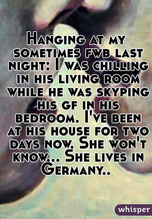 Hanging at my sometimes fwb last night: I was chilling in his living room while he was skyping his gf in his bedroom. I've been at his house for two days now. She won't know... She lives in Germany.. 