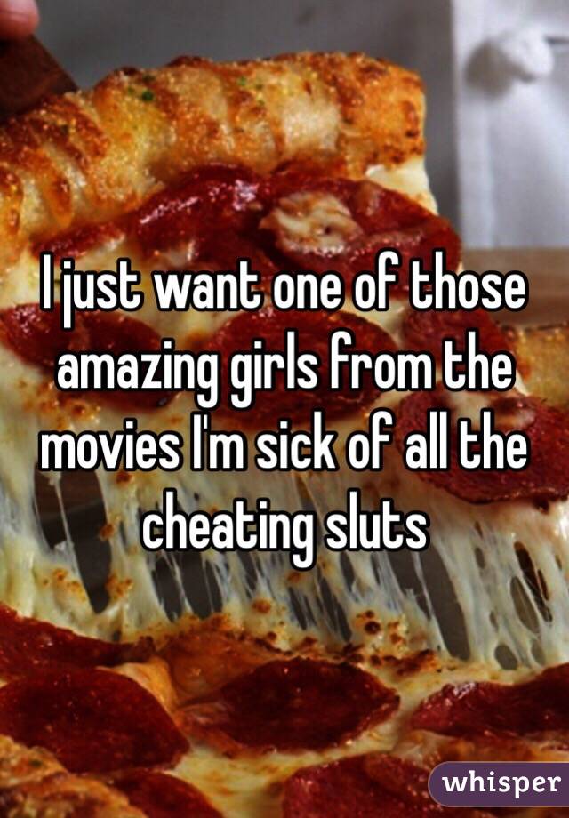 I just want one of those amazing girls from the movies I'm sick of all the cheating sluts 