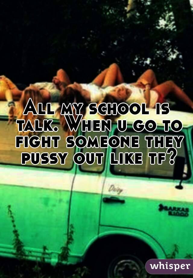 All my school is talk. When u go to fight someone they pussy out like tf?