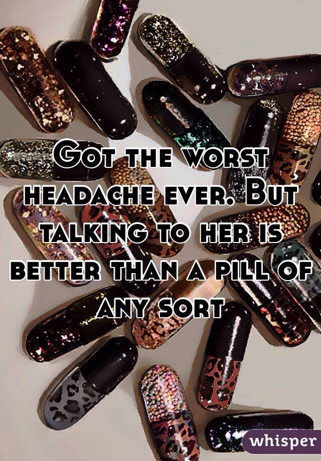 Got the worst headache ever. But talking to her is better than a pill of any sort