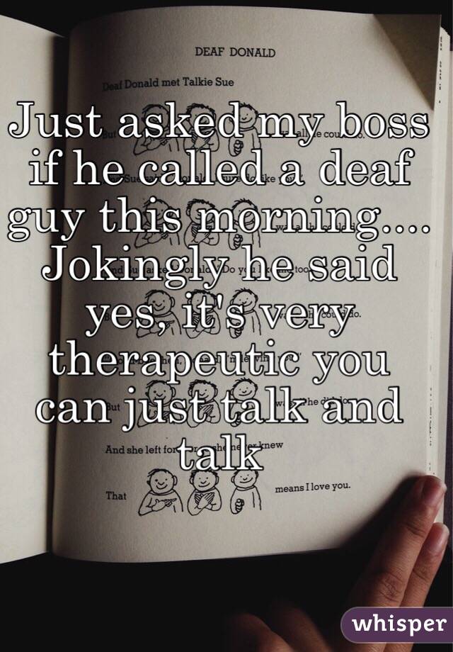Just asked my boss if he called a deaf guy this morning.... Jokingly he said yes, it's very therapeutic you can just talk and talk