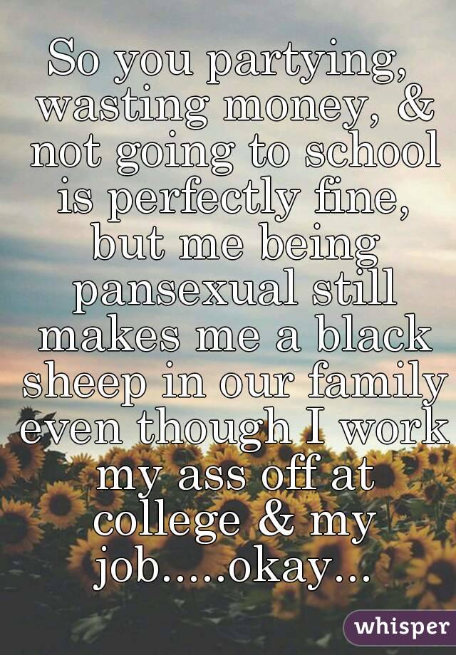 So you partying, wasting money, & not going to school is perfectly fine, but me being pansexual still makes me a black sheep in our family even though I work my ass off at college & my job.....okay...