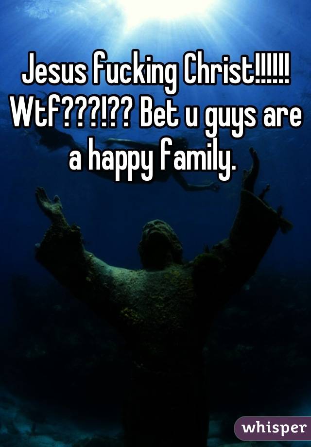 Jesus fucking Christ!!!!!! Wtf???!?? Bet u guys are a happy family. 