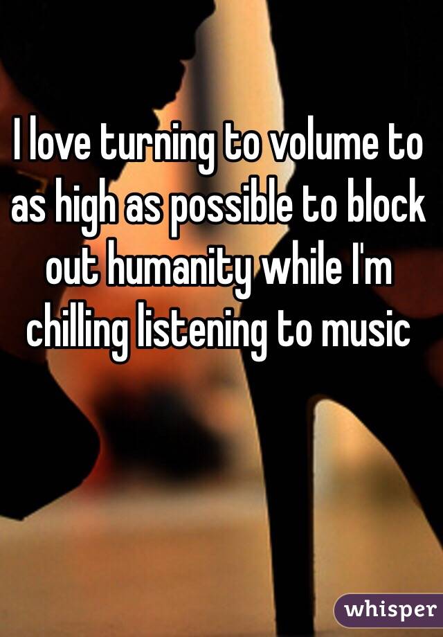 I love turning to volume to as high as possible to block out humanity while I'm chilling listening to music 