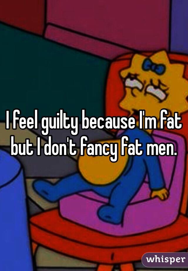 I feel guilty because I'm fat but I don't fancy fat men.