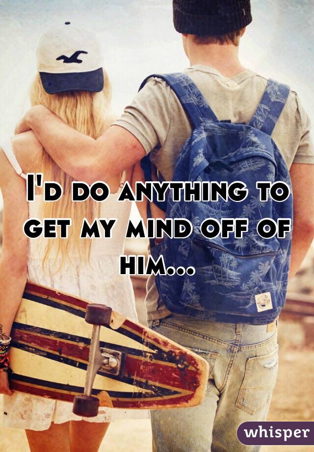 I'd do anything to get my mind off of him...