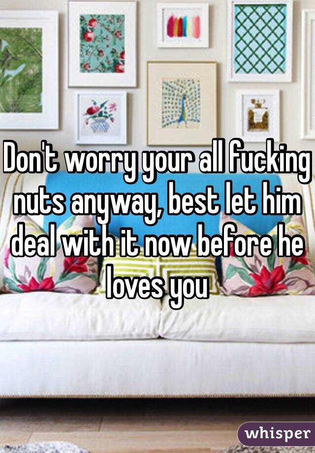 Don't worry your all fucking nuts anyway, best let him deal with it now before he loves you