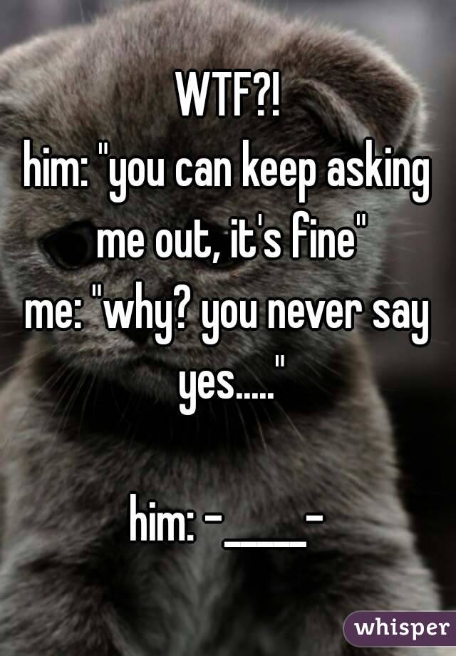 WTF?!
him: "you can keep asking me out, it's fine"
me: "why? you never say yes....."

him: -_____-