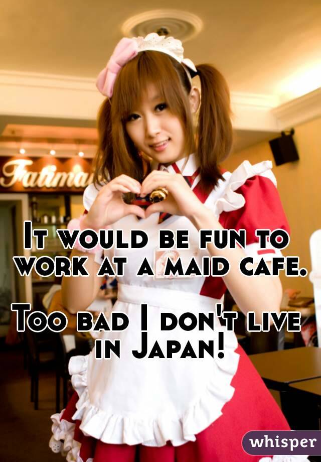 It would be fun to work at a maid cafe. 
Too bad I don't live in Japan!