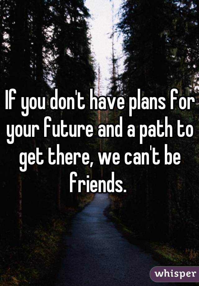 If you don't have plans for your future and a path to get there, we can't be friends. 