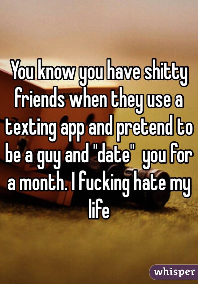 You know you have shitty friends when they use a texting app and pretend to be a guy and "date"  you for a month. I fucking hate my life