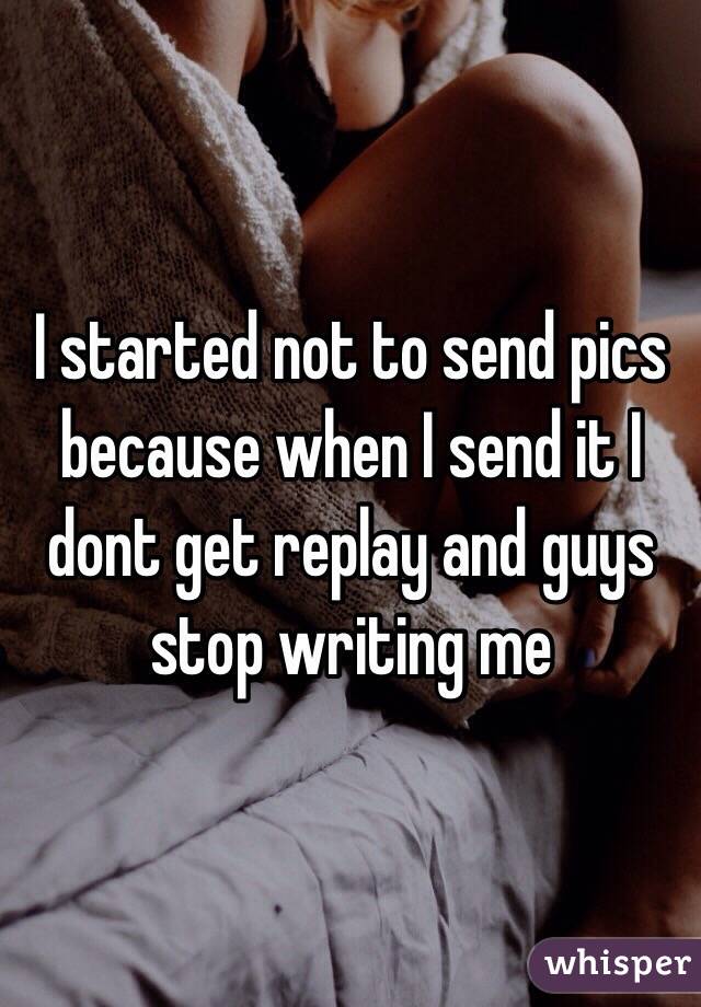 I started not to send pics because when I send it I dont get replay and guys stop writing me