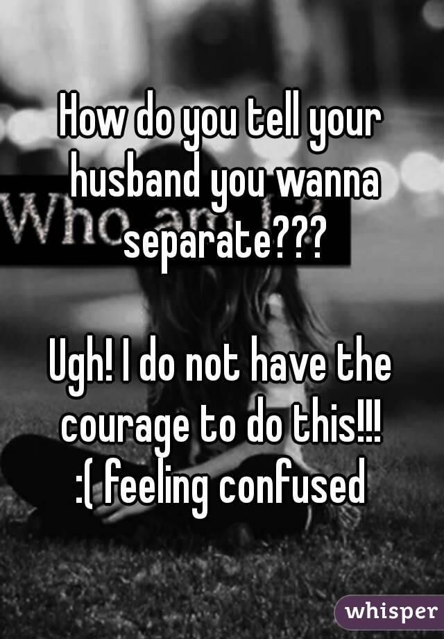 How do you tell your husband you wanna separate???

Ugh! I do not have the courage to do this!!! 
:( feeling confused
