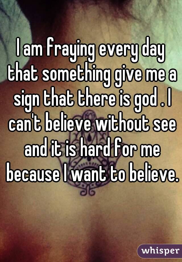 I am fraying every day that something give me a sign that there is god . I can't believe without see and it is hard for me because I want to believe.  