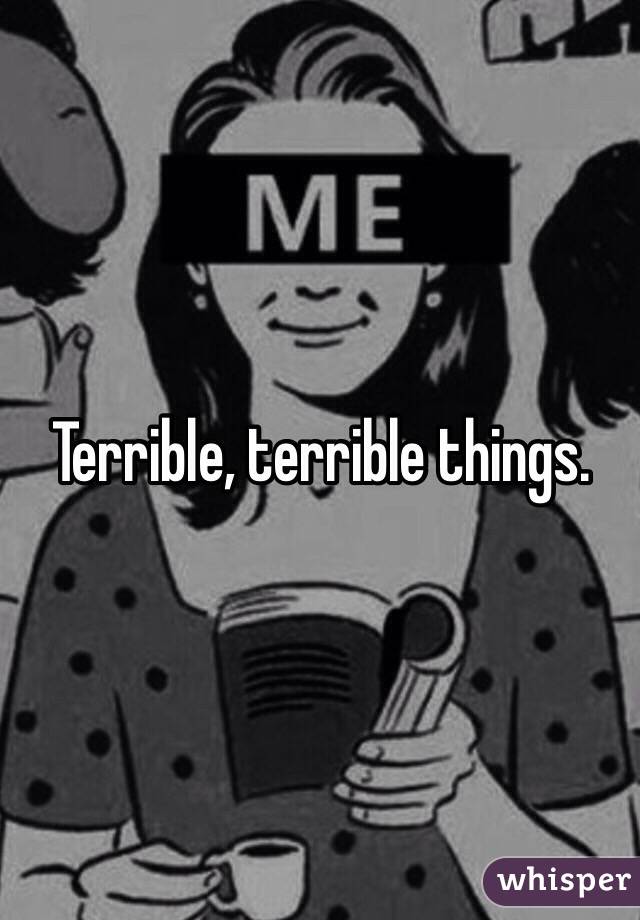 Terrible, terrible things.