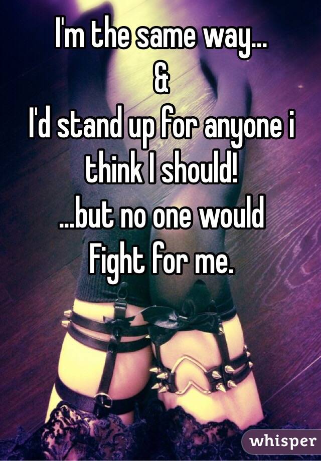 I'm the same way...
&
I'd stand up for anyone i think I should!
...but no one would
Fight for me.