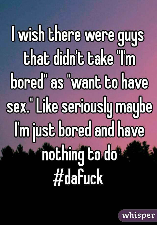 I wish there were guys that didn't take "I'm bored" as "want to have sex." Like seriously maybe I'm just bored and have nothing to do
#dafuck