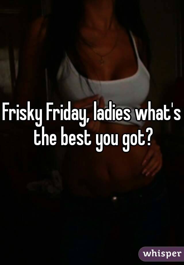 Frisky Friday, ladies what's the best you got?