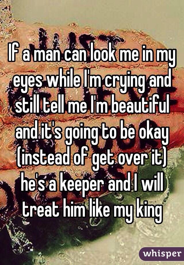 If a man can look me in my eyes while I'm crying and still tell me I'm beautiful and it's going to be okay (instead of get over it) he's a keeper and I will treat him like my king