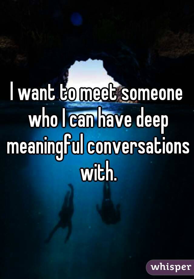 I want to meet someone who I can have deep meaningful conversations with.